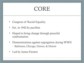 CORE
• Congress of Racial Equality
• Est. in 1942 by pacifists
• Hoped to bring change through peaceful
confrontation
• Demonstrations against segregation during WWII
• Baltimore, Chicago, Denver, & Detroit
• Led by James Farmer
 