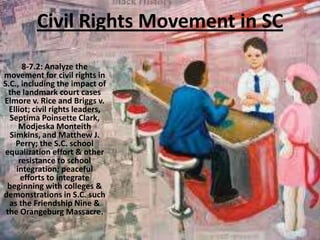 Civil Rights Movement in SC
8-7.2: Analyze the
movement for civil rights in
S.C., including the impact of
the landmark court cases
Elmore v. Rice and Briggs v.
Elliot; civil rights leaders,
Septima Poinsette Clark,
Modjeska Monteith
Simkins, and Matthew J.
Perry; the S.C. school
equalization effort & other
resistance to school
integration; peaceful
efforts to integrate
beginning with colleges &
demonstrations in S.C. such
as the Friendship Nine &
the Orangeburg Massacre.
 