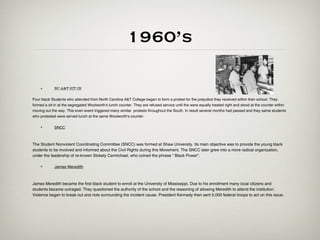 1960’s

    •        NC A&T SIT-IN

Four black Students who attended from North Carolina A&T College began to form a protest for the prejudice they received within their school. They
formed a sit-in at the segregated Woolworth's lunch counter. They are refused service until the were equally treated right and stood at the counter within
moving out the way. This even event triggered many similar protests throughout the South. In result several months had passed and they same students
who protested were served lunch at the same Woolworth's counter.

    •        SNCC



The Student Nonviolent Coordinating Committee (SNCC) was formed at Shaw University. Its main objective was to provide the young black
students to be involved and informed about the Civil Rights during this Movement. The SNCC later grew into a more radical organization,
under the leadership of re-known Stokely Carmichael, who coined the phrase “ Black Power”.

    •        James Meredith



James Meredith became the first black student to enroll at the University of Mississippi. Due to his enrollment many local citizens and
students became outraged. They questioned the authority of the school and the reasoning of allowing Meredith to attend the institution.
Violence began to break out and riots surrounding the incident cause. President Kennedy then sent 5,000 federal troops to act on this issue.
 