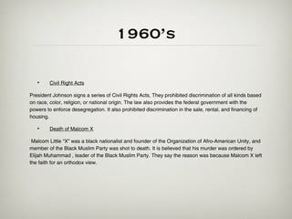 1960’s

   •    Civil Right Acts

President Johnson signs a series of Civil Rights Acts. They prohibited discrimination of all kinds based
on race, color, religion, or national origin. The law also provides the federal government with the
powers to enforce desegregation. It also prohibited discrimination in the sale, rental, and financing of
housing.

   •    Death of Malcom X

 Malcom Little “X” was a black nationalist and founder of the Organization of Afro-American Unity, and
member of the Black Muslim Party was shot to death. It is believed that his murder was ordered by
Elijah Muhammad , leader of the Black Muslim Party. They say the reason was because Malcom X left
the faith for an orthodox view.
 