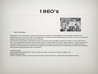 1960’s


•       March To Birmingham

 Blacks begin a march to Montgomery in support of voting rights but are stopped at the Pettus Bridge by a police blockade. Fifty marchers are
hospitalized after police use tear gas, whips, and clubs against them. The incident is dubbed "Bloody Sunday" by the media. The march is considered the
catalyst for pushing through the voting rights act five months later.
Up to the point at which the March on Birmingham took place, many citizens of the United States considered the 'problem' to be one contained in the
'south'. It was a problem/issue the Southerners had to solve on their own. With the advent of the media - especially television - it became an issue for the
entire nation to deal with. One reason the nation had now to deal with it was because the news reports on television were not broadcast only the the
audiences in the United States but the news had gone worldwide.Not only was this a national issue but the United States found itself openly criticised for
the way people were being mistreated within her own borders.

• Voting Acts of 1965
Congress passed the Voting Rights Act of 1965. This made it much easier for the blacks of the South to register to vote.
•Death of Martin Luther King
Dr. Martin Luther King, at age 39, is shot as he stood on the balcony outside his hotel room. James Earl Ray was arrested for the crime.
 