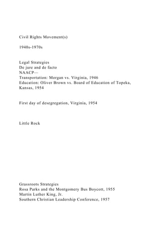 Civil Rights Movement(s)
1940s-1970s
Legal Strategies
De jure and de facto
NAACP—
Transportation: Morgan vs. Virginia, 1946
Education: Oliver Brown vs. Board of Education of Topeka,
Kansas, 1954
First day of desegregation, Virginia, 1954
Little Rock
Grassroots Strategies
Rosa Parks and the Montgomery Bus Boycott, 1955
Martin Luther King, Jr.
Southern Christian Leadership Conference, 1957
 