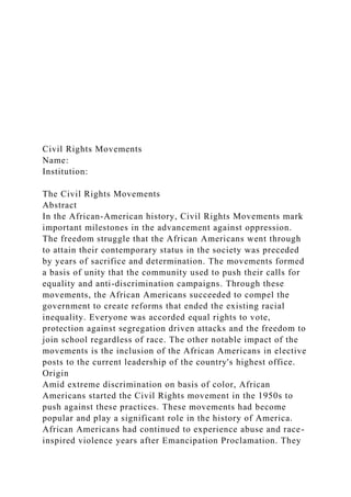 Civil Rights Movements
Name:
Institution:
The Civil Rights Movements
Abstract
In the African-American history, Civil Rights Movements mark
important milestones in the advancement against oppression.
The freedom struggle that the African Americans went through
to attain their contemporary status in the society was preceded
by years of sacrifice and determination. The movements formed
a basis of unity that the community used to push their calls for
equality and anti-discrimination campaigns. Through these
movements, the African Americans succeeded to compel the
government to create reforms that ended the existing racial
inequality. Everyone was accorded equal rights to vote,
protection against segregation driven attacks and the freedom to
join school regardless of race. The other notable impact of the
movements is the inclusion of the African Americans in elective
posts to the current leadership of the country's highest office.
Origin
Amid extreme discrimination on basis of color, African
Americans started the Civil Rights movement in the 1950s to
push against these practices. These movements had become
popular and play a significant role in the history of America.
African Americans had continued to experience abuse and race-
inspired violence years after Emancipation Proclamation. They
 