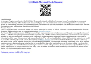 Civil Rights Movement Thesis Statement
Thesis Statement:
In this paper, I'm going to explore how the Civil Rights Movement first started, and the brutal events and forms of protest during this monumental
moment in history. Looking at first–hand accounts from pivotal figures such as the leaders of the social movement organizations, I can properly
recount the conditions and struggles in the fight for equality for African Americans. Covering these topics, I can properly describe the effects that came
from each movement and the change that subsequently followed.
Brown v. Board:
The Civil Rights Movement was an event that was long overdue in the fight for equality for African Americans. Even after the abolishment of slavery,
the tension and discrimination was very much alive throughout...show more content...
The Council of Federated Organizations (COFO), was a civil rights organization that had worked towards social change in Mississippi. Bob Moses of
the SNCC, and other civil rights organizations worked in conjunction with COFO to establish voter registration for African Americans, and to provide
programs for education, nicknamed "Freedom Schools". An effective method they used to bring about change which angered the white citizens of
Mississippi would be to use white activists to help organize the schools. What truly motivated the black citizens of Mississippi to register to vote would
be yet another violent tragedy towards activists. James Chaney, an African American activist who worked with the Freedom Rides and CORE along
with white activists Andrew Goodman and Michael Schwerner were murdered while traveling around Mississippi to encourage voting. What made the
murders even more of a national outrage is the fact that the corrupt Ku Klux Klan police attempted to cover up the crimes, and that it involved white
people. Although this was another horrible moment facing the morale of activists and organizations, the Freedom Summer helped establish many more
schools and influenced the signing of the Civil Rights Act of 1964. The act was an enormous victory for not only African Americans, but for anyone
dealing with discrimination such as women, latinos,
Get more content on HelpWriting.net
 