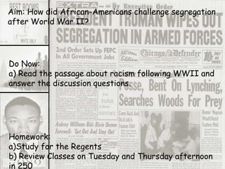 Aim: How did African-Americans challenge segregation
after World War II?
Do Now:
a) Read the passage about racism following WWII and
answer the discussion questions.
Homework:
a)Study for the Regents
b) Review Classes on Tuesday and Thursday afternoon
in 250
 