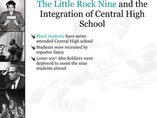 The Little Rock Nine  and the Integration of Central High School Black students  have never attended Central High school Students were recruited by reporter Daisy  1,000 101 st  Abn Soldiers were deployed to assist the nine students attend 