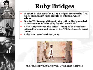 Ruby Bridges In 1960, at the age of 6, Ruby Bridges became the first black elementary school child to attend a white school. Due to White opposition of integration, Ruby needed to be escorted to school by federal marshals. After Ruby entered the school, many of the teachers refused to teach and many of the White students went home. Ruby went to school everyday. The Problem We All Live With,  By Norman Rockwell 