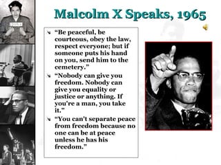 Malcolm X Speaks, 1965 “ Be peaceful, be courteous, obey the law, respect everyone; but if someone puts his hand on you, send him to the cemetery.” “ Nobody can give you freedom. Nobody can give you equality or justice or anything. If you're a man, you take it.” “ You can't separate peace from freedom because no one can be at peace unless he has his freedom.” 