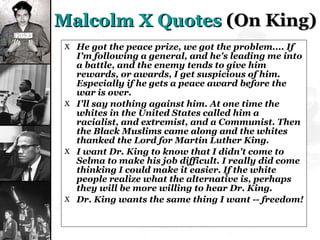 Malcolm X Quotes  (On King) He got the peace prize, we got the problem.... If I'm following a general, and he's leading me into a battle, and the enemy tends to give him rewards, or awards, I get suspicious of him. Especially if he gets a peace award before the war is over. I'll say nothing against him. At one time the whites in the United States called him a racialist, and extremist, and a Communist. Then the Black Muslims came along and the whites thanked the Lord for Martin Luther King. I want Dr. King to know that I didn't come to Selma to make his job difficult. I really did come thinking I could make it easier. If the white people realize what the alternative is, perhaps they will be more willing to hear Dr. King. Dr. King wants the same thing I want -- freedom! 