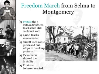 Freedom March  from Selma to Montgomery Protest  the 3 million Southern Blacks that still could not vote 2,000 Blacks were arrested Sheriff used cattle prods and bull whips to break up protests TV cameras showed the brutality President Johnson reacted 