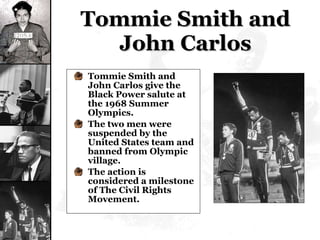 Tommie Smith and John Carlos Tommie Smith and John Carlos give the Black Power salute at the 1968 Summer Olympics. The two men were suspended by the United States team and banned from Olympic village. The action is considered a milestone of The Civil Rights Movement. 