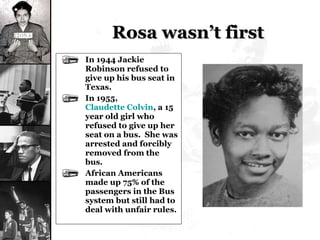 Rosa wasn’t first In 1944 Jackie Robinson refused to give up his bus seat in Texas. In 1955,  Claudette Colvin , a 15 year old girl who refused to give up her seat on a bus.  She was arrested and forcibly removed from the bus. African Americans made up 75% of the passengers in the Bus system but still had to deal with unfair rules. 