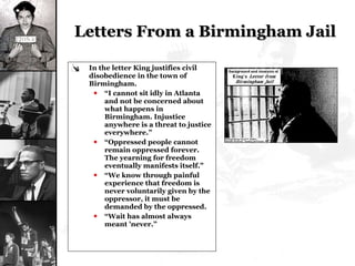 Letters From a Birmingham Jail  In the letter King justifies civil disobedience in the town of Birmingham. “ I cannot sit idly in Atlanta and not be concerned about what happens in Birmingham. Injustice anywhere is a threat to justice everywhere.” “ Oppressed people cannot remain oppressed forever. The yearning for freedom eventually manifests itself.” “ We know through painful experience that freedom is never voluntarily given by the oppressor, it must be demanded by the oppressed.  “ Wait has almost always meant 'never.” 