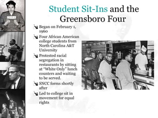 Student Sit-Ins  and the Greensboro Four Began on February 1, 1960 Four African American college students from North Carolina A&T University  Protested racial segregation in restaurants by sitting at “White Only” lunch counters and waiting to be served.  SNCC forms shortly after Led to college sit in movement for equal rights 