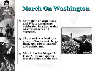 March On Washington More than 20,000 Black and White Americans celebrated in a joyous day of song, prayer and speeches. The march was lead by a group of important clergy men, civil rights leaders, and politicians. Martin Luther King’s “I Have A Dream” speech was the climax of the day. 