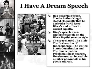 I Have A Dream Speech In a powerful speech, Martin Luther King Jr. stated eloquently that he desired a world were Black’s and whites to coexist equally. King’s speech was a rhetoric example oh the Black Baptist sermon style. The speech used The Bible, The Declaration of Independence, The United States Constitution and The Emancipation Proclamation as sources.  He also used an incredible number of symbols in his poetic address. 