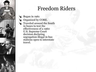 Freedom Riders Began in 1961  Organized by CORE.  Traveled around the South in buses to test the effectiveness of a 1960 U.S. Supreme Court decision declaring segregation illegal in bus stations open to interstate travel. 