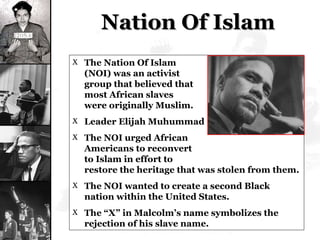Nation Of Islam The Nation Of Islam  (NOI) was an activist  group that believed that  most African slaves  were originally Muslim. Leader Elijah Muhummad The NOI urged African  Americans to reconvert  to Islam in effort to  restore the heritage that was stolen from them. The NOI wanted to create a second Black nation within the United States. The “X” in Malcolm’s name symbolizes the rejection of his slave name. 