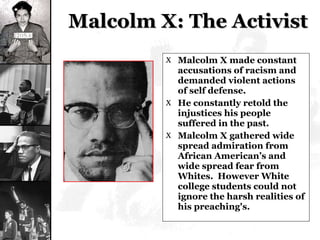 Malcolm X: The Activist Malcolm X made constant accusations of racism and demanded violent actions of self defense. He constantly retold the injustices his people suffered in the past.  Malcolm X gathered wide spread admiration from African American’s and wide spread fear from Whites.  However White college students could not ignore the harsh realities of his preaching's. 