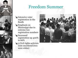 Freedom Summer Intensive voter registration in the South Emphasis on Mississippi due to extreme low registration numbers Increased registration up 400% to 66% 3 Civil rights activists were murdered (two were white) 