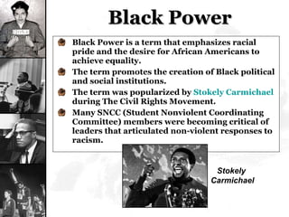 Black Power Black Power is a term that emphasizes racial pride and the desire for African Americans to achieve equality. The term promotes the creation of Black political and social institutions. The term was popularized by  Stokely Carmichael  during The Civil Rights Movement. Many SNCC (Student Nonviolent Coordinating Committee) members were becoming critical of leaders that articulated non-violent responses to racism. Stokely  Carmichael 