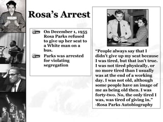 Rosa’s Arrest On December 1, 1955 Rosa Parks refused to give up her seat to a White man on a bus. Parks was arrested for violating segregation “ People always say that I didn't give up my seat because I was tired, but that isn't true. I was not tired physically, or no more tired than I usually was at the end of a working day. I was not old, although some people have an image of me as being old then. I was forty-two. No, the only tired I was, was tired of giving in.” -Rosa Parks Autobiography 