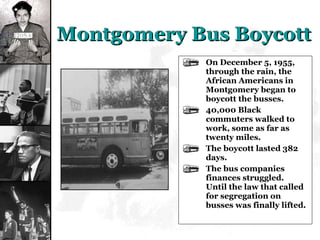 Montgomery Bus Boycott On December 5, 1955, through the rain, the African Americans in Montgomery began to boycott the busses. 40,000 Black commuters walked to work, some as far as twenty miles. The boycott lasted 382 days. The bus companies finances struggled.  Until the law that called for segregation on busses was finally lifted. 