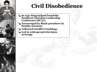 Civil Disobedience In 1957 King helped found the Southern Christian Leadership Conference (SCLC). Encouraged by Black preachers in Sunday sermons Followed Gandhi’s teachings Led to widespread television coverage 