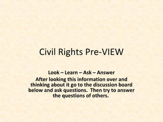 Civil Rights Pre-VIEW
Look – Learn – Ask – Answer
After looking this information over and
thinking about it go to the discussion board
below and ask questions. Then try to answer
the questions of others.
 