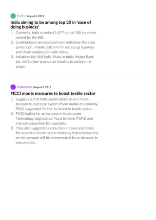  Polity | August 2, 2015
India aiming to be among top 30 in ‘ease of
doing business’
1.  Currently, India is ranked 142  out of 189 countries
ranked by the WB.
2.  Contributions are expected from initiatives like e‐biz
portal, GST, mobile platform for setting up business
and closer cooperation with states.
3.  Initiatives like Skill India, Make in India, Mudra Bank
etc. will further provide an impetus to achieve the
target.
 Economics | August 2, 2015
FICCI moots measures to boost textile sector
1.  Suggesting that India could capitalize on China’s
decision to decrease export driven model of economy,
FICCI suggested Fin Min to invest in textile sector.
2.  FICCI batted for an increase in funds under
Technology Upgradation Fund Scheme (TUFS) and
interest subvention for exporters.
3.  They also suggested a reduction in taxes and duties
for exports in textile sector believing that revenue loss
on this account will be compensated by an increase in
consumption.
nd
 