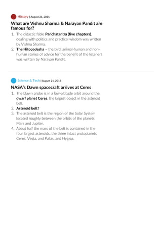  History | August 21, 2015
What are Vishnu Sharma & Narayan Pandit are
famous for?
1.  The didactic fable Panchatantra (five chapters),
dealing with politics and practical wisdom was written
by Vishnu Sharma.
2.  The Hitopadesha – the bird, animal‐human and non‐
human stories of advice for the benefit of the listeners
was written by Narayan Pandit.
 Science & Tech | August 21, 2015
NASA’s Dawn spacecraft arrives at Ceres
1.  The Dawn probe is in a low‐altitude orbit around the
dwarf planet Ceres, the largest object in the asteroid
belt.
2.  Asteroid belt? 
3.  The asteroid belt is the region of the Solar System
located roughly between the orbits of the planets
Mars and Jupiter.
4.  About half the mass of the belt is contained in the
four largest asteroids, the three intact protoplanets
Ceres, Vesta, and Pallas, and Hygiea.
 