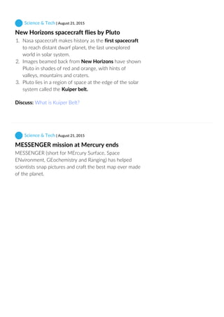  Science & Tech | August 21, 2015
New Horizons spacecraft flies by Pluto
1.  Nasa spacecraft makes history as the first spacecraft
to reach distant dwarf planet, the last unexplored
world in solar system.
2.  Images beamed back from New Horizons have shown
Pluto in shades of red and orange, with hints of
valleys, mountains and craters.
3.  Pluto lies in a region of space at the edge of the solar
system called the Kuiper belt.
Discuss: What is Kuiper Belt?
 Science & Tech | August 21, 2015
MESSENGER mission at Mercury ends
MESSENGER (short for MErcury Surface, Space
ENvironment, GEochemistry and Ranging) has helped
scientists snap pictures and craft the best map ever made
of the planet.
 
