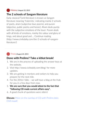  History | August 22, 2015
The 2 schools of Sangam literature
Early classical Tamil literature is known as Sangam
literature meaning ‘fraternity’, indicating mainly 2 schools
of poets, aham (subjective love poems), and puram
(objective, public poetry and heroic). Aham deals purely
with the subjective emotions of the lover. Puram deals
with all kinds of emotions, mainly the valour and glory of
kings, and about good and … Continue reading
(http://www.civilsdaily.com/the‐2‐schools‐of‐sangam‐
literature/)
 Trivia | August 24, 2015
Done with Prelims? Take a kitkat break!
1.  We are in the process of uploading the answer keys at
the website.
2.  Visit http://www.civilsdaily.com/blog/ for more
updates.
3.  We are getting in mentors and rankers to help you
prepare for the next mile.
4.  For the 2016+ folks – we will have a blog at the Hub
for you in a few days from now.
5.  We are sure that you would attest to the fact that
“following CD made current affairs easy”.
6.  A good chunk of questions were sitters!
Discuss: More on the overlap of CD with Prelims later.
Chill maadi!
 