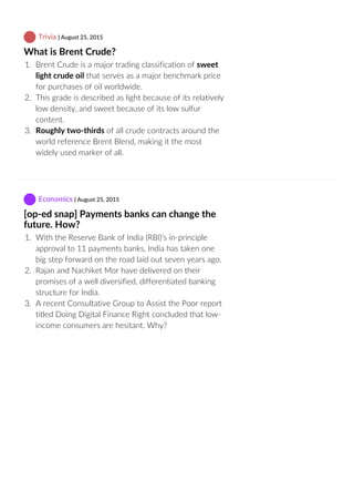  Trivia | August 25, 2015
What is Brent Crude?
1.  Brent Crude is a major trading classification of sweet
light crude oil that serves as a major benchmark price
for purchases of oil worldwide.
2.  This grade is described as light because of its relatively
low density, and sweet because of its low sulfur
content.
3.  Roughly two‐thirds of all crude contracts around the
world reference Brent Blend, making it the most
widely used marker of all.
 Economics | August 25, 2015
[op‐ed snap] Payments banks can change the
future. How?
1.  With the Reserve Bank of India (RBI)’s in‐principle
approval to 11 payments banks, India has taken one
big step forward on the road laid out seven years ago.
2.  Rajan and Nachiket Mor have delivered on their
promises of a well diversified, differentiated banking
structure for India.
3.  A recent Consultative Group to Assist the Poor report
titled Doing Digital Finance Right concluded that low‐
income consumers are hesitant. Why?
 