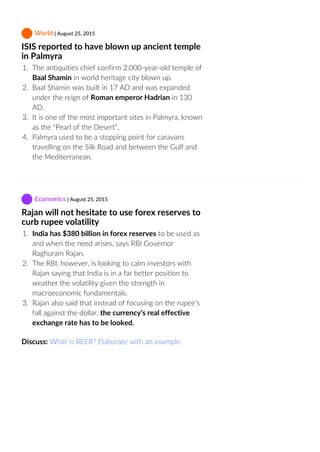  World | August 25, 2015
ISIS reported to have blown up ancient temple
in Palmyra
1.  The antiquities chief confirm 2,000‐year‐old temple of
Baal Shamin in world heritage city blown up.
2.  Baal Shamin was built in 17 AD and was expanded
under the reign of Roman emperor Hadrian in 130
AD.
3.  It is one of the most important sites in Palmyra, known
as the “Pearl of the Desert”.
4.  Palmyra used to be a stopping point for caravans
travelling on the Silk Road and between the Gulf and
the Mediterranean.
 Economics | August 25, 2015
Rajan will not hesitate to use forex reserves to
curb rupee volatility
1.  India has $380 billion in forex reserves to be used as
and when the need arises, says RBI Governor
Raghuram Rajan.
2.  The RBI, however, is looking to calm investors with
Rajan saying that India is in a far better position to
weather the volatility given the strength in
macroeconomic fundamentals.
3.  Rajan also said that instead of focusing on the rupee’s
fall against the dollar, the currency’s real effective
exchange rate has to be looked.
Discuss: What is REER? Elaborate with an example.
 