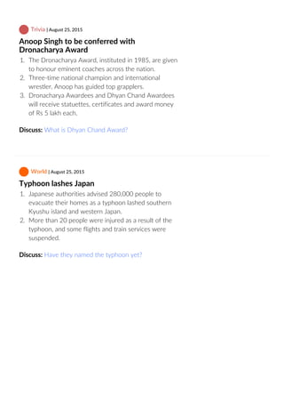  Trivia | August 25, 2015
Anoop Singh to be conferred with
Dronacharya Award
1.  The Dronacharya Award, instituted in 1985, are given
to honour eminent coaches across the nation.
2.  Three‐time national champion and international
wrestler, Anoop has guided top grapplers.
3.  Dronacharya Awardees and Dhyan Chand Awardees
will receive statuettes, certificates and award money
of Rs 5 lakh each.
Discuss: What is Dhyan Chand Award?
 World | August 25, 2015
Typhoon lashes Japan
1.  Japanese authorities advised 280,000 people to
evacuate their homes as a typhoon lashed southern
Kyushu island and western Japan.
2.  More than 20 people were injured as a result of the
typhoon, and some flights and train services were
suspended.
Discuss: Have they named the typhoon yet?
 