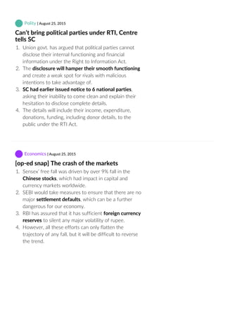  Polity | August 25, 2015
Can’t bring political parties under RTI, Centre
tells SC
1.  Union govt. has argued that political parties cannot
disclose their internal functioning and financial
information under the Right to Information Act.
2.  The disclosure will hamper their smooth functioning
and create a weak spot for rivals with malicious
intentions to take advantage of.
3.  SC had earlier issued notice to 6 national parties,
asking their inability to come clean and explain their
hesitation to disclose complete details.
4.  The details will include their income, expenditure,
donations, funding, including donor details, to the
public under the RTI Act.
 Economics | August 25, 2015
[op‐ed snap] The crash of the markets
1.  Sensex’ free fall was driven by over 9% fall in the
Chinese stocks, which had impact in capital and
currency markets worldwide.
2.  SEBI would take measures to ensure that there are no
major settlement defaults, which can be a further
dangerous for our economy.
3.  RBI has assured that it has sufficient foreign currency
reserves to silent any major volatility of rupee.
4.  However, all these efforts can only flatten the
trajectory of any fall, but it will be difficult to reverse
the trend.
 