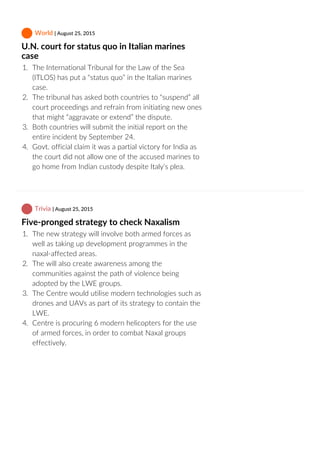  World | August 25, 2015
U.N. court for status quo in Italian marines
case
1.  The International Tribunal for the Law of the Sea
(ITLOS) has put a “status quo” in the Italian marines
case.
2.  The tribunal has asked both countries to “suspend” all
court proceedings and refrain from initiating new ones
that might “aggravate or extend” the dispute.
3.  Both countries will submit the initial report on the
entire incident by September 24.
4.  Govt. official claim it was a partial victory for India as
the court did not allow one of the accused marines to
go home from Indian custody despite Italy’s plea.
 Trivia | August 25, 2015
Five‐pronged strategy to check Naxalism
1.  The new strategy will involve both armed forces as
well as taking up development programmes in the
naxal‐affected areas.
2.  The will also create awareness among the
communities against the path of violence being
adopted by the LWE groups.
3.  The Centre would utilise modern technologies such as
drones and UAVs as part of its strategy to contain the
LWE.
4.  Centre is procuring 6 modern helicopters for the use
of armed forces, in order to combat Naxal groups
effectively.
 