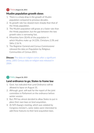  Trivia | August 26, 2015
Muslim population growth slows
1.  There is a sharp drop in the growth of Muslim
population compared to previous decades.
2.  Its growth rate has slowed more sharply than that of
the Hindu population.
3.  The Muslim population still grows at a faster rate than
the Hindu population, but the gap between the two
growth rates is narrowing fast.
4.  Minorities form 20.4% of the population in
which Muslims make up 14.23%, Christians 2.3% and
Sikhs 2.16 %.
5.  The Registrar‐General and Census Commissioner
released the data on Population by Religious
Communities of Census 2011.
Discuss: The data on religion comes after a significant
delay, 2001 Census data on religion was released in
2004.
 Polity | August 26, 2015
Land ordinance to go; States to frame law
1.  Govt. has indicated that Land Ordinance will be
allowed to lapse on August 31.
2.  Although, govt. will wait for the report of the joint
committee in Parliament on the ordinance before
winter session.
3.  But, PM has almost decided to allow States to put in
place their own laws on land acquisition.
4.  At NITI Aayog’s meeting, which was violated by
Congress minister’s, some states were interested to
add these features to their land acquisition laws.
 