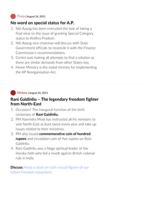  Trivia | August 26, 2015
No word on special status for A.P.
1.  Niti Aayog has been entrusted the task of taking a
final view on the issue of granting Special Category
status to Andhra Pradesh.
2.  Niti Aayog vice‐chairman will discuss with State
Government officials to reconcile it with the Finance
Commission’s recommendations.
3.  Centre was making all attempts to find a solution as
there are similar demands from other States too.
4.  Home Ministry is the nodal ministry for implementing
the AP Reorganisation Act.
 History | August 26, 2015
Rani Gaidinliu – The legendary freedom fighter
from North‐East
1.  Occasion? The inaugural function of the birth
centenary of Rani Gaidinliu.
2.  PM Narendra Modi has instructed all his ministers to
visit North‐East at least twice every year and take up
issues related to their ministries.
3.  PM also issued commemorative coin of hundred
rupees and circulation coin of five rupees on Rani
Gaidinliu.
4.  Rani Gaidinliu was a Naga spiritual leader of the
Heraka faith who led a revolt against British colonial
rule in India.
Discuss: Keep a stock on such crucial figures of our
Indian Freedom movement.
 