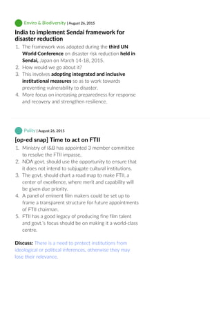  Enviro & Biodiversity | August 26, 2015
India to implement Sendai framework for
disaster reduction
1.  The framework was adopted during the third UN
World Conference on disaster risk reduction held in
Sendai, Japan on March 14‐18, 2015.
2.  How would we go about it?
3.  This involves adopting integrated and inclusive
institutional measures so as to work towards
preventing vulnerability to disaster.
4.  More focus on increasing preparedness for response
and recovery and strengthen resilience.
 Polity | August 26, 2015
[op‐ed snap] Time to act on FTII
1.  Ministry of I&B has appointed 3 member committee
to resolve the FTII impasse.
2.  NDA govt. should use the opportunity to ensure that
it does not intend to subjugate cultural institutions.
3.  The govt. should chart a road map to make FTII, a
center of excellence, where merit and capability will
be given due priority.
4.  A panel of eminent film makers could be set up to
frame a transparent structure for future appointments
of FTII chairman.
5.  FTII has a good legacy of producing fine film talent
and govt.’s focus should be on making it a world‐class
centre.
Discuss: There is a need to protect institutions from
ideological or political inferences, otherwise they may
lose their relevance.
 