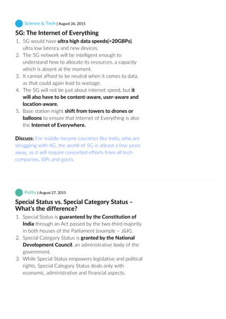  Science & Tech | August 26, 2015
5G: The Internet of Everything
1.  5G would have ultra high data speeds(>20GBPs),
ultra low latency and new devices.
2.  The 5G network will be intelligent enough to
understand how to allocate its resources, a capacity
which is absent at the moment.
3.  It cannot afford to be neutral when it comes to data,
as that could again lead to wastage.
4.  The 5G will not be just about internet speed, but it
will also have to be content‐aware, user‐aware and
location‐aware.
5.  Base station might shift from towers to drones or
balloons to ensure that Internet of Everything is also
the Internet of Everywhere.
Discuss: For middle‐income countries like India, who are
struggling with 4G, the world of 5G is atleast a few years
away, as it will require concerted efforts from all tech
companies, ISPs and govts.
 Polity | August 27, 2015
Special Status vs. Special Category Status –
What’s the difference?
1.  Special Status is guaranteed by the Constitution of
India through an Act passed by the two‐third majority
in both houses of the Parliament (example – J&K).
2.  Special Category Status is granted by the National
Development Council, an administrative body of the
government.
3.  While Special Status empowers legislative and political
rights, Special Category Status deals only with
economic, administrative and financial aspects.
 