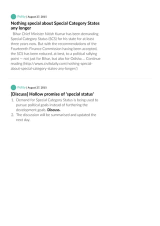  Polity | August 27, 2015
Nothing special about Special Category States
any longer
  Bihar Chief Minister Nitish Kumar has been demanding
Special Category Status (SCS) for his state for at least
three years now. But with the recommendations of the
Fourteenth Finance Commission having been accepted,
the SCS has been reduced, at best, to a political rallying
point — not just for Bihar, but also for Odisha … Continue
reading (http://www.civilsdaily.com/nothing‐special‐
about‐special‐category‐states‐any‐longer/)
 Polity | August 27, 2015
[Discuss] Hollow promise of ‘special status’
1.  Demand for Special Category Status is being used to
pursue political goals instead of furthering the
development goals. Discuss.
2.  The discussion will be summarised and updated the
next day.
 