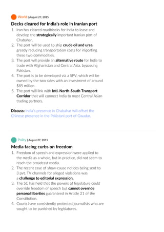  World | August 27, 2015
Decks cleared for India’s role in Iranian port
1.  Iran has cleared roadblocks for India to lease and
develop the strategically important Iranian port of
Chabahar.
2.  The port will be used to ship crude oil and urea,
greatly reducing transportation costs for importing
these two commodities.
3.  The port will provide an alternative route for India to
trade with Afghanistan and Central Asia, bypassing
Pakistan.
4.  The port is to be developed via a SPV, which will be
owned by the two sides with an investment of around
$85 million.
5.  The port will link with Intl. North‐South Transport
Corridor that will connect India to most Central Asian
trading partners.
Discuss: India’s presence in Chabahar will offset the
Chinese presence in the Pakistani port of Gwadar.
 Polity | August 27, 2015
Media facing curbs on freedom
1.  Freedom of speech and expression were applied to
the media as a whole, but in practice, did not seem to
reach the broadcast media.
2.  The recent case of show‐cause notices being sent to
3 pvt. TV channels for alleged violations was
a challenge to editorial expression.
3.  The SC has held that the powers of legislature could
override freedom of speech but cannot override
personal liberties guaranteed in Article 21 of the
Constitution.
4.  Courts have consistently protected journalists who are
sought to be punished by legislatures.
 