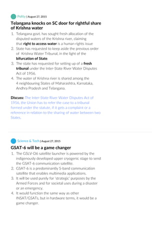  Polity | August 27, 2015
Telangana knocks on SC door for rightful share
of Krishna water
1.  Telangana govt. has sought fresh allocation of the
disputed waters of the Krishna river, claiming
that right to access water is a human rights issue
2.  State has requested to keep aside the previous order
of  Krishna Water Tribunal, in the light of the
bifurcation of State.
3.  The state has requested for setting up of a fresh
tribunal under the Inter‐State River Water Disputes
Act of 1956.
4.  The water of Krishna river is shared among the
4 neighbouring States of Maharashtra, Karnataka,
Andhra Pradesh and Telangana.
Discuss: The Inter‐State River Water Disputes Act of
1956, the Union has to refer the case to a tribunal
formed under the statute, if it gets a complaint or a
reference in relation to the sharing of water between two
States,
 Science & Tech | August 27, 2015
GSAT‐6 will be a game changer
1.  The GSLV‐D6 satellite launcher is powered by the
indigenously developed upper cryogenic stage to send
the GSAT‐6 communication satellite.
2.  GSAT‐6 is a predominantly S‐band communication
satellite that enables multimedia applications.
3.  It will be used purely for ‘strategic’ purposes by the
Armed Forces and for societal uses during a disaster
or an emergency.
4.  It would function the same way as other
INSAT/GSATs, but in hardware terms, it would be a
game changer.
 