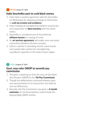  World | August 27, 2015
India‐Seychelles pact to curb black money
1.  India inked a taxation agreement with the Seychelles
on Wednesday for allowing exchange of information
to curb tax evasion and avoidance.
2.  India is looking at strengthening maritime security ties
and cooperation on blue economy with the island
nation.
3.  Seychelles is considered one of the preferred
offshore havens for routing of funds.
4.  An air services agreement will enable more and easier
connections between the two countries.
5.  India is a partner in providing aircraft, naval vessels
and coastal radar systems for strengthening
surveillance capacities in the Indian Ocean region.
 Polity | August 27, 2015
Govt. may refer OROP to seventh pay
commission
1.  The govt. is planning to refer the issue of One Rank
One Pension (OROP) to the 7th Pay Commission.
2.  Though the deliberations continued between govt.
and representatives of ex‐servicemen, but failed to
sort out differences.
3.  Recently, the Pay Commission was given a 4‐month
extension, its recommendations could include the
long‐pending OROP scheme.
 