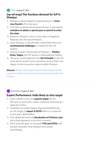  Polity | August 27, 2015
[op‐ed snap] The fractious demand for ILP in
Manipur
1.  Manipur is demanding the implementation of Inner
Line Permit(ILP) in the state.
2.  If ILP bill is passed and enacted into law, it will require
outsiders to obtain a special pass or permit to enter
the state.
3.  System is already in force in the state of Nagaland,
Mizoram and Arunachal Pradesh.
4.  Since Manipur is not officially a tribal State there are
constitutional challenges to implement the ILP
System.
5.  Among 3 major communities of Manipur – Meities,
Kukis, Nagas, the ILP System is demanded by Meties.
6.  The govt. could implement the 6th Schedule in the hill
areas which would ensure autonomy for the Kukis and
Nagas in their respective regions within Manipur.
Discuss: British colonial government had introduced this
system to protect its commercial interest particularly in oil
and tea.
 Economics | August 27, 2015
Export Performance: India likely to miss target
1.  India is likely to miss the exports target for the
4th year in succession, unless corrective measures are
taken by Centre.
2.  Federation of Indian Export Organization(FIEO) has
set the target of export at $310 billion as compared
to last year’s $340 billion.
3.  Poor global demand and devaluation of Chinese yuan
led to low shipments in the first 4 months.
4.  FIEO want the govt. to conclude FTA and CEPA with
Europe, Australia, New Zealand and Canada
immediately.
 