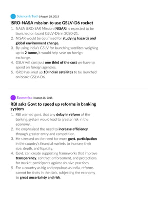  Science & Tech | August 28, 2015
ISRO‐NASA mission to use GSLV‐D6 rocket
1.  NASA ISRO SAR Mission (NISAR) is expected to be
launched on board GSLV‐D6 in 2020‐21.
2.  NISAR would be optimised for studying hazards and
global environment change.
3.  By using India’s GSLV for launching satellites weighing
up to 2 tonne, it would help save on foreign
exchange.
4.  GSLV will cost just one third of the cost we have to
spend on foreign agencies.
5.  ISRO has lined up 10 Indian satellites to be launched
on board GSLV‐D6.
 Economics | August 28, 2015
RBI asks Govt to speed up reforms in banking
system
1.  RBI warned govt. that any delay in reform of the
banking system would lead to greater risk in the
economy.
2.  He emphasized the need to increase efficiency
through greater entry and competition.
3.  He stressed on the need for more govt. participation
in the country’s financial markets to increase their
size, depth, and liquidity.
4.  Govt. can create supporting frameworks that improve
transparency, contract enforcement, and protections
for market participants against abusive practices.
5.  For a country as big and populous as India, reforms
cannot be shots in the dark, subjecting the economy
to great uncertainty and risk.
 