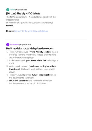  Polity | August 28, 2015
[Discuss] The big NJAC debate
The NJAC Conundrum – A tacit attempt to subvert the
independence
of Judiciary or a panacea for Judicial Accountability?
Discuss.
Discuss: Go over to the web story and discuss.
 Economics | August 28, 2015
HAM model attracts Malaysian developers
1.  The newly conceived Hybrid Annuity Model (HAM) is
designed to make investments in road projects more
attractive for private player.
2.  In the new model, govt. takes all the risk including the
traffic.
3.  As the model assures developers getting back their
investment, it is bound to attract bids from private
player.
4.  The govt. would provide 40% of the project cost to
the developer to start work.
5.  NHAI will collect toll and refund the amount in
installments over a period of 15‐20 years.
 