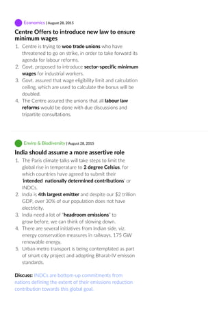  Economics | August 28, 2015
Centre Offers to introduce new law to ensure
minimum wages
1.  Centre is trying to woo trade unions who have
threatened to go on strike, in order to take forward its
agenda for labour reforms.
2.  Govt. proposed to introduce sector‐specific minimum
wages for industrial workers.
3.  Govt. assured that wage eligibility limit and calculation
ceiling, which are used to calculate the bonus will be
doubled.
4.  The Centre assured the unions that all labour law
reforms would be done with due discussions and
tripartite consultations.
 Enviro & Biodiversity | August 28, 2015
India should assume a more assertive role
1.  The Paris climate talks will take steps to limit the
global rise in temperature to 2 degree Celsius, for
which countries have agreed to submit their
‘intended  nationally determined contributions‘ or
INDCs.
2.  India is 4th largest emitter and despite our $2 trillion
GDP, over 30% of our population does not have
electricity.
3.  India need a lot of “headroom emissions” to
grow before, we can think of slowing down.
4.  There are several initiatives from Indian side, viz.
energy conservation measures in railways, 175 GW
renewable energy.
5.  Urban metro transport is being contemplated as part
of smart city project and adopting Bharat‐IV emisson
standards.
Discuss: INDCs are bottom‐up commitments from
nations defining the extent of their emissions reduction
contribution towards this global goal.
 
